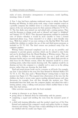 22 R.Barker, G.Franklin and J.Meadows
styles of texts, alternative arrangements of sentences, words (spelling,
meanings, forms of words).
A Year 3 class had been exploring traditional stories in whole class Shared
Reading and Writing. In their group work, using a letter template stored on
a portable computer, the children wrote to a chosen character, responding to
aspects of the text and giving reasons for their opinions (Objective Y3 T2 T2,
7). The first drafts were printed out and edited with a writing partner. They
used the thesaurus to change words such as ‘pleased’ and ‘angry’ to ‘delighted’
and ‘fuming’ (Y3 T2 W17). They discussed appropriate endings for particular
sorts of letters—whether it would be more suitable to write a formal
impersonal phrase (e.g., ‘Yours sincerely’) or to adopt a more friendly tone
(e.g., ‘With best wishes’) if you were writing to the Big Bad Wolf. This work
enabled the children to explore the use of first and third person pronouns as
included in Y3 T2 S10. The final version was produced using Clip Art
computer graphics.
Writing frames (structural templates) can be set up on portables and
computers to provide generic activities which can be related to class books
and can be developed from the Shared Reading or Writing session. They are
easily used by children in their groups; they can use a spell check and
thesaurus facility and so can work independently. The edited drafts provide an
ideal focus for the Plenary session, where the intention would be to revise
teaching points, rather than merely showing work. The emphasis would be on
drawing out how the computer is a valuable tool to assist us in the editing
process, rather than just showing the final draft.
Tried and tested picture books can be a resource at all levels. For example,
one Year 3 class looked at the story Not Now Bernard by Michael McKee (Y3
T2 T3, 8, 17). The class used a ‘Wanted Report’ writing frame to hunt the
monster (see Figure 2.1). This required close observation of the text, but the
children also had to invent some aspects needing informed guesses and some
discussion; for example, how old they thought the monster was. They
downloaded their first draft onto the computer graphic and edited this with a
writing partner, using a talking word processor which enabled them to hear
what they had written.
Other activities associated with this book included:
• writing in character as an Agony Aunt;
• giving advice to Bernard about his relationship with his parents;
• completing a sequel and retelling the story from the monster’s point of
view;
• a child with learning difficulties used the teacher’s typed text of Not Now
Bernard and employed the computer’s search and replace facility to change
character and setting. This gave him a solid scaffolding for his work and he
was thrilled with his results (see Figure 2.2).
 