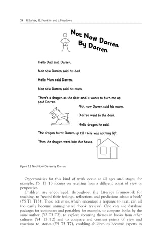 24 R.Barker, G.Franklin and J.Meadows
Opportunities for this kind of work occur at all ages and stages; for
example, Y5 T3 T3 focuses on retelling from a different point of view or
perspective.
Children are encouraged, throughout the Literacy Framework for
teaching, to ‘record their feelings, reflections and predictions about a book’
(Y5 T1 T13). These activities, which encourage a response to text, can all
too easily become unimaginative ‘book reviews’. One can use database
packages for computers and portables; for example, to compare books by the
same author (Y2 T3 T2), to explore recurring themes in books from other
cultures (Y4 T3 T2) and to compare and contrast points of view and
reactions to stories (Y5 T3 T7), enabling children to become experts in
Figure 2.2 Not Now Darren by Darren
 