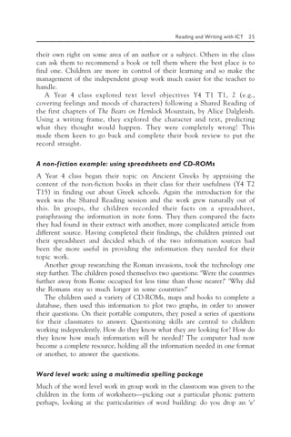 Reading and Writing with ICT 25
their own right on some area of an author or a subject. Others in the class
can ask them to recommend a book or tell them where the best place is to
find one. Children are more in control of their learning and so make the
management of the independent group work much easier for the teacher to
handle.
A Year 4 class explored text level objectives Y4 T1 T1, 2 (e.g.,
covering feelings and moods of characters) following a Shared Reading of
the first chapters of The Bears on Hemlock Mountain, by Alice Dalgleish.
Using a writing frame, they explored the character and text, predicting
what they thought would happen. They were completely wrong! This
made them keen to go back and complete their book review to put the
record straight.
A non-fiction example: using spreadsheets and CD-ROMs
A Year 4 class began their topic on Ancient Greeks by appraising the
content of the non-fiction books in their class for their usefulness (Y4 T2
T15) in finding out about Greek schools. Again the introduction for the
week was the Shared Reading session and the work grew naturally out of
this. In groups, the children recorded their facts on a spreadsheet,
paraphrasing the information in note form. They then compared the facts
they had found in their extract with another, more complicated article from
different source. Having completed their findings, the children printed out
their spreadsheet and decided which of the two information sources had
been the more useful in providing the information they needed for their
topic work.
Another group researching the Roman invasions, took the technology one
step further. The children posed themselves two questions: ‘Were the countries
further away from Rome occupied for less time than those nearer?’ ‘Why did
the Romans stay so much longer in some countries?’
The children used a variety of CD-ROMs, maps and books to complete a
database, then used this information to plot two graphs, in order to answer
their questions. On their portable computers, they posed a series of questions
for their classmates to answer. Questioning skills are central to children
working independently. How do they know what they are looking for? How do
they know how much information will be needed? The computer had now
become a complete resource, holding all the information needed in one format
or another, to answer the questions.
Word level work: using a multimedia spelling package
Much of the word level work in group work in the classroom was given to the
children in the form of worksheets—picking out a particular phonic pattern
perhaps, looking at the particularities of word building: do you drop an ‘e’
 