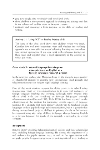 Reading and Writing with ICT 27
• give new insight into vocabulary and word level work;
• show children a more positive approach to drafting and editing, one that
is less tedious and enables them to focus on content;
• motivate and encourage a fresh response to the skills of reading and
writing.
Activity 2.1 Using ICT to develop literacy skills
Test some of the ideas listed above with children whom you teach.
Consider how well your experiment went and whether this teaching
approach was a more effective way of achieving learning outcomes than
your normal approaches. If you can, work with colleagues testing out
these ideas and consider what is most appropriate in the context in
which you work.
Case study 2: second language learning—an
example from an English as a
foreign language research project
In the next two studies, John Meadows draws on the research into a number
of educational projects to examine how international email projects and
telecommunications can support pupil language learning.
One of the most obvious reasons for doing projects in school using
international email or telecommunication is to gain real audiences for
foreign language teaching and learning. Although many projects exist
which deal with the teaching of foreign languages through
telecommunication (Hovstad 1993; Wells 1993), few have reported on the
effectiveness of the medium for improving specific aspects of language
learning. It is unlikely that many primary schools will be teaching foreign
languages to their pupils through telecommunication, but it is possible that
during internet-based projects, children in primary schools in Britain may
be communicating with other children in Europe who are learning English
as a foreign language. So much of the research is applicable in several
contexts.
Background
Ranebo (1990) described telecommunication systems and their educational
uses, including foreign language learning. He stressed the importance of a
real audience for pupils’ written texts, as well as the opportunities such
networks provide for co-operative work on an international level, leading to
 