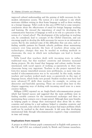 28 R.Barker, G.Franklin and J.Meadows
improved cultural understanding and the gaining of skills necessary for the
modern information society. The notion of a real audience is one which
motivates children writing in their home language as well as those working
in a foreign language. Tella’s work in this area (1991) led to some tentative
conclusions about the effectiveness of email for foreign language teaching
and learning. He stressed the importance of email for developing the
communicative functions of language as well as its role as a precursor to the
notion of a ‘virtual school’. The development of the technology in teaching
can, he considered, lead to concepts of the Global Classroom, and can
encourage pupils to develop the skills necessary for success in an information
society. But he also analysed some of the difficulties that can arise, such as:
finding suitable partners for Finnish schools; problems about maintaining
contacts over long periods; the fears of teachers about using new
technologies; changes that may be needed in working methods in
classrooms; the ways in which new technologies can lead to learner
autonomy.
Tella found that teachers dealt with incoming texts in rather
traditional ways, but that teachers’ creativity and initiative increased
during projects. He also found that language and culture studies became
intermixed, with social aspects of working co-operatively in their own
classrooms being very important. Teachers in the project reported that
forty-five minute timetabled sessions were problematic, as more time was
needed if telecommunication was to be successful. In this study, student
teachers and teachers worked much more co-operatively in this type of
language lesson, which broke new ground. Student teachers may have had
more advanced IT skills than teachers; for example, in sorting out
directories and hard-disk operating. There are several ideas later in this
chapter suggesting ways of dealing with incoming email texts in a more
creative fashion.
Milligan (1991) reported on an Anglo-Dutch telecommunication project
which had limited success and suggested that the main problems were in
finding suitable contacts for the international exchanges and then in
maintaining these contacts over a longer period. Although there were benefits
in helping pupils to change their stereotypical ideas about life in other
countries and writing for a real audience helped to stimulate creativity and
motivate research, some schools within the project had major problems which
could not be resolved in the short timescale. It did seem that developing
international links through telecommunication required a large commitment
in time and energy.
Implications from research
A project in which German pupils communicated in English with partners in
the UK and USA was evaluated jointly by British and German researchers,
 