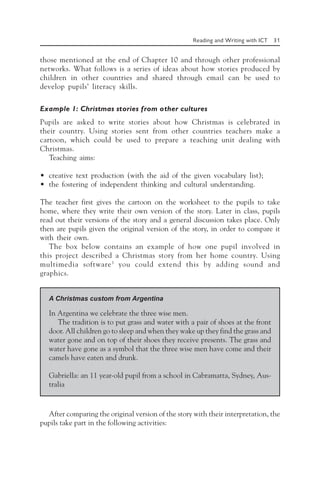 Reading and Writing with ICT 31
those mentioned at the end of Chapter 10 and through other professional
networks. What follows is a series of ideas about how stories produced by
children in other countries and shared through email can be used to
develop pupils’ literacy skills.
Example 1: Christmas stories from other cultures
Pupils are asked to write stories about how Christmas is celebrated in
their country. Using stories sent from other countries teachers make a
cartoon, which could be used to prepare a teaching unit dealing with
Christmas.
Teaching aims:
• creative text production (with the aid of the given vocabulary list);
• the fostering of independent thinking and cultural understanding.
The teacher first gives the cartoon on the worksheet to the pupils to take
home, where they write their own version of the story. Later in class, pupils
read out their versions of the story and a general discussion takes place. Only
then are pupils given the original version of the story, in order to compare it
with their own.
The box below contains an example of how one pupil involved in
this project described a Christmas story from her home country. Using
multimedia software3
you could extend this by adding sound and
graphics.
A Christmas custom from Argentina
In Argentina we celebrate the three wise men.
The tradition is to put grass and water with a pair of shoes at the front
door. All children go to sleep and when they wake up they find the grass and
water gone and on top of their shoes they receive presents. The grass and
water have gone as a symbol that the three wise men have come and their
camels have eaten and drunk.
Gabriella: an 11 year-old pupil from a school in Cabramatta, Sydney, Aus-
tralia
After comparing the original version of the story with their interpretation, the
pupils take part in the following activities:
 