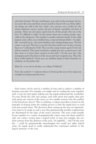Reading and Writing with ICT 33
with their friends. The day itself begins very early in the morning: the lor-
ries enter the town and their owners install at about 6.30 a.m. Many differ-
ent things are sold at the fair: cattle, cars, tractors, toys, clothes for the
winter, furniture, sweets, jewels, all sorts of bread, vegetables and fruit of
autumn. There are also many snack-bars for all the people who eat at the
fair.< It’s difficult to walk <in the streets: there are so many people, espe-
cially in the afternoon. The weather is usually cold and cloudy. So the stalls
propose some coffee, tea or mulled wine, a typical Alsatian drink.< At night-
fall, >towards 6 p.m., the street hawkers start tidying things away. The fair
comes to an end. The fair is over but the feast itself is not. In the evening,
there is a ‘Catherinettes’ ball. They are the young women aged 25 who are
still not married. They must transform a simple hat into a master-piece and
they wear it to show their creation at this ball.< On the next day >the
newspapers print the photos of the nicest and most original ones. Then the
fair is really finished.< From now on, children think of Saint Nicholas we
celebrate on December 6th.
Mme M., et ses eleves de 4me, un college d’Altkirch.’
Note: the symbols <> indicate where to break up the text in the classroom
example accompanying this story.
Such stories can be used in a number of ways and to achieve a number of
learning outcomes. For example, you might start by reading the story together,
with a copy for each pupil, making sure the pupils understand the vocabulary.
You may divide the class into groups, each with about four pupils, then give
each group one version of the story, cut into smaller sections (see the symbols
in the boxed text above). This re-ordering, or jigsaw procedure is based on the
principle of slowing down the reading process so that the pupils have to read
each part several times. The decisions about cutting up the text are important.
Cuts need to be made in such a way that grammatically possible combinations
are determined by the logic of the story’s structure. The story could actually
be put together in a variety of grammatically correct ways, but there would be
only one correct version from a logical point of view; for example, the two
short extracts from the skeleton of the story, ‘At nightfall…’ and ‘On the next
day…’ could be grammatically interchanged, but would not make logical
sense. So pupils need to really understand the contextual symbols or the
logical structure of the text.
 