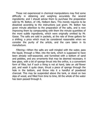 Those not experienced in chemical manipulations may find some
difficulty in obtaining and weighing accurately the several
ingredients; and I should advise them to purchase the preparation
sold by Mr. Bolton, of 146, Holborn Bars. This merely requires to be
dissolved according to the instructions just given. Mr. Bolton has
given minute attention to the preparation of the salts, and is now
improving them by compounding with them the minute quantities of
the more subtle ingredients, which were originally omitted by Mr.
Gosse. The salts are sold in packets, at the rate of three gallons for
a shilling; a price which must be considered reasonable when we
consider the purity of the article, and the care taken in its
manufacture.
Filtering.—When the salts are well mingled with the water, pass
the liquid, through a filter, into the tank, which is supposed to have
been already well-seasoned, and furnished with a bottom of sand
and pebbles, and any ornaments that may be deemed necessary. A
bee glass, with a bit of sponge thrust into the orifice, is a convenient
form of filter, but if such a thing is not at hand, take an old flower
pot, and wash it quite clean, thrust a piece of sponge through the
hole in the bottom, and throw into it a handful of powdered
charcoal. This may be suspended above the tank, or stood on two
slips of wood, and filled from time to time, till the whole of the water
has been passed through it.
 