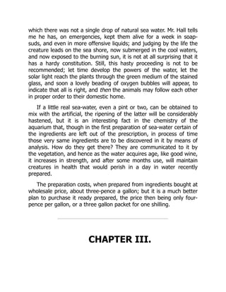which there was not a single drop of natural sea water. Mr. Hall tells
me he has, on emergencies, kept them alive for a week in soap-
suds, and even in more offensive liquids; and judging by the life the
creature leads on the sea shore, now submerged in the cool waters,
and now exposed to the burning sun, it is not at all surprising that it
has a hardy constitution. Still, this hasty proceeding is not to be
recommended; let time develop the powers of the water, let the
solar light reach the plants through the green medium of the stained
glass, and soon a lovely beading of oxygen bubbles will appear, to
indicate that all is right, and then the animals may follow each other
in proper order to their domestic home.
If a little real sea-water, even a pint or two, can be obtained to
mix with the artificial, the ripening of the latter will be considerably
hastened, but it is an interesting fact in the chemistry of the
aquarium that, though in the first preparation of sea-water certain of
the ingredients are left out of the prescription, in process of time
those very same ingredients are to be discovered in it by means of
analysis. How do they get there? They are communicated to it by
the vegetation, and hence as the water acquires age, like good wine,
it increases in strength, and after some months use, will maintain
creatures in health that would perish in a day in water recently
prepared.
The preparation costs, when prepared from ingredients bought at
wholesale price, about three-pence a gallon; but it is a much better
plan to purchase it ready prepared, the price then being only four-
pence per gallon, or a three gallon packet for one shilling.
CHAPTER III.
 