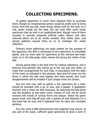 COLLECTING SPECIMENS.
To gather specimens is much more pleasant than to purchase
them, though an inexperienced person would be pretty sure to bring
home, from the sea side, many things utterly unfit for the tank. As a
rule, green weeds are the best, the red sorts offer some lovely
specimens that do well in an established tank, though none of them
succeed in recently prepared artificial water. Brown and olive
coloured plants are to be wholly avoided, they wither soon, and
spread pollution around them so as to endanger the whole
collection.
Ordinary shore gatherings are quite useless for the purpose of
the aquarium; the drift is composed of torn specimens of unsuitable
plants, and we must seek for specimens at the extreme low-water
mark, or in the tide-pools which remain full during the whole of the
ebb.
During spring tides is the best time for making collections, and it
behoves excursionists who cannot go to the sea side very often, to
make their arrangements for such trips, in accordance with the state
of the moon as indicated in the almanac. New and full moon are the
times in which the tide rises highest and sinks lowest, and much
disappointment will be avoided if such proper times are chosen.
Any one who may wish to gather a few specimens for a tank,
should be provided with a jar or two, and a basket. A geologist's
hammer and a chisel are also necessary. By searching the tide-pools
and the boulders at low-water mark, masses of rock will be found
covered with weeds of various forms and colours. Select the green
grassy kinds, and chip off each with a portion of rock attached, for a
sea-weed has no root, and if detached from its rocky site inevitably
perishes.
Any one using a little perseverance and judgment may secure, at
any part of the coast, sufficient good specimens to stock a tank of
 