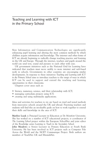 Teaching and Learning with ICT
in the Primary School
New Information and Communication Technologies are significantly
enhancing pupil learning and altering the most common methods by which
children acquire information and knowledge. The internet and other forms of
ICT are already beginning to radically change teaching practice and learning
in the UK and Europe. Through the internet, teachers and pupils around the
world can send text, sound and pictures to each other with ease.
UK government initiatives such as the National Grid for Learning have
indicated that teachers must move swiftly to more internet and web-based
work in schools. Governments in other countries are encouraging similar
developments. In response to these initiatives Teaching and Learning with ICT
in the Primary School aims to introduce teachers to the range of ways in which
ICT can be used to support and extend the teaching and learning
opportunities in their classrooms.
Chapters cover areas such as:
• literacy, numeracy, science, and their relationship with ICT;
• managing curriculum projects using ICT;
• creating and using multimedia applications.
Ideas and activities for teachers to try are based on tried and tested methods
from innovative schools around the UK and abroad. Practising teachers and
students will find this an invaluable guide on how to work together to extend
their skills and knowledge in the area of ICT.
Marilyn Leask is Principal Lecturer in Education at De Montfort University.
She has worked on a number of ICT educational projects, is coordinator of
The Learning School project within the European SchoolNet and joint editor
of the Routledge series Learning to Teach in the Secondary School.
John Meadows is Senior Lecturer in Primary Education at South Bank
University. He has been involved in ICT projects such as Computer Pals
Across the World and the NCET Communique Project. Both authors are
members of TeachNet UK and MirandaNet.
 
