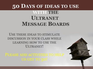 50 D AYS   OF   IDEAS   TO   USE   WITH   THE U LTRANET   M ESSAGE  B OARDS U SE   THESE   IDEAS   TO   STIMULATE   DISCUSSION   IN   YOUR   CLASS   WHILE   LEARNING   HOW   TO   USE   THE  U LTRANET ! P LEASE   ADD   ACTIVITIES   TO   HELP   US   GET   TO  50! 
