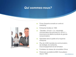 Qui sommes-nous?
 Firme d'experts-conseils en vente et
marketing
 Entreprise fondée en 1994
 Clientèle « B to B » (i.e. industrielle,
commerciale et de services) et « B to C »
(commerce de détail et produits de grande
consommation)
 Spécialisé dans la petite et la moyenne
entreprise
 Plus de 3,000 mandats de communication,
de stratégie, de recherche,
d’accompagnement et de formation
 Fondateur du réseau de consultation Sirius
 Partenaire accrédité de BDC Consultation
depuis 1996 www.stratcor.ca
 