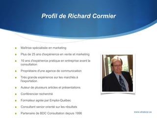 Profil de Richard Cormier
 Maîtrise spécialisée en marketing
 Plus de 25 ans d'expérience en vente et marketing
 10 ans d'expérience pratique en entreprise avant la
consultation
 Propriétaire d'une agence de communication
 Très grande expérience sur les marchés à
l'exportation
 Auteur de plusieurs articles et présentations
 Conférencier recherché
 Formateur agrée par Emploi-Québec
 Consultant senior orienté sur les résultats
 Partenaire de BDC Consultation depuis 1996
www.stratcor.ca
 