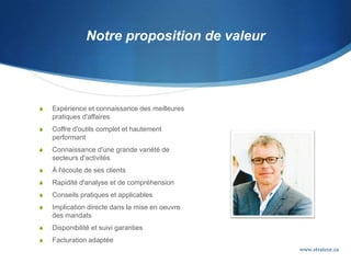 Notre proposition de valeur
 Expérience et connaissance des meilleures
pratiques d'affaires
 Coffre d'outils complet et hautement
performant
 Connaissance d'une grande variété de
secteurs d'activités
 À l'écoute de ses clients
 Rapidité d'analyse et de compréhension
 Conseils pratiques et applicables
 Implication directe dans la mise en oeuvre
des mandats
 Disponibilité et suivi garanties
 Facturation adaptée
www.stratcor.ca
 