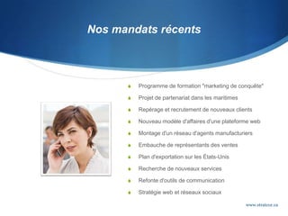 Nos mandats récents
 Programme de formation "marketing de conquête"
 Projet de partenariat dans les maritimes
 Repérage et recrutement de nouveaux clients
 Nouveau modèle d'affaires d'une plateforme web
 Montage d'un réseau d'agents manufacturiers
 Embauche de représentants des ventes
 Plan d'exportation sur les États-Unis
 Recherche de nouveaux services
 Refonte d'outils de communication
 Stratégie web et réseaux sociaux
www.stratcor.ca
 