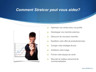 Comment Stratcor peut vous aidez?
 Optimiser vos ventes et/ou vos profits
 Développer vos marchés externes
 Découvrir de nouveaux marchés
 Équilibrer votre offre de produits/services
 Corriger votre stratégie de prix
 Améliorer votre image
 Former votre équipe de vente
 Recruter le meilleur personnel de
commercialisation
www.stratcor.ca
 