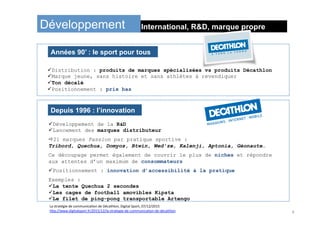 International, R&D, marque propreDéveloppement
La	stratégie	de	communicaIon	de	Décathlon,	Digital	Sport,	07/12/2015	
h:p://www.digitalsport.fr/2015/12/la-strategie-de-communicaIon-de-decathlon	
ü Distribution : produits de marques spécialisées vs produits Décathlon
ü Marque jeune, sans histoire et sans athlètes à revendiquer
ü Ton décalé
ü Positionnement : prix bas
Années 90’ : le sport pour tous
ü Développement de la R&D
ü Lancement des marques distributeur
ð21 marques Passion par pratique sportive :
Tribord, Quechua, Domyos, Btwin, Wed’ze, Kalenji, Aptonia, Géonaute…
Ce découpage permet également de couvrir le plus de niches et répondre
aux attentes d’un maximum de consommateurs
ü Positionnement : innovation d’accessibilité à la pratique
Exemples :
ü La tente Quechua 2 secondes
ü Les cages de football amovibles Kipsta
ü Le filet de ping-pong transportable Artengo
Depuis 1996 : l’innovation
4	
 