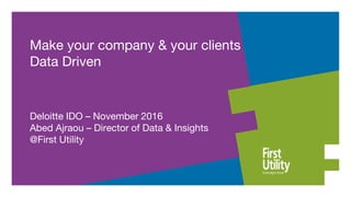 Make your company & your clients
Data Driven
Deloitte IDO – November 2016
Abed Ajraou – Director of Data & Insights
@First Utility
 