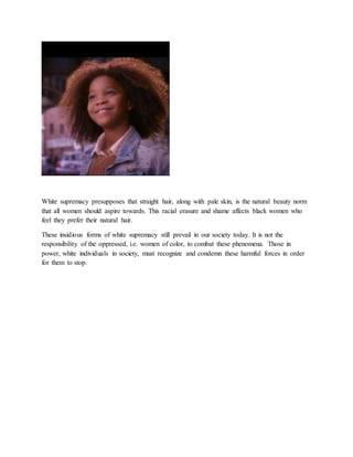 White supremacy presupposes that straight hair, along with pale skin, is the natural beauty norm
that all women should aspire towards. This racial erasure and shame affects black women who
feel they prefer their natural hair.
These insidious forms of white supremacy still prevail in our society today. It is not the
responsibility of the oppressed, i.e. women of color, to combat these phenomena. Those in
power, white individuals in society, must recognize and condemn these harmful forces in order
for them to stop.
 