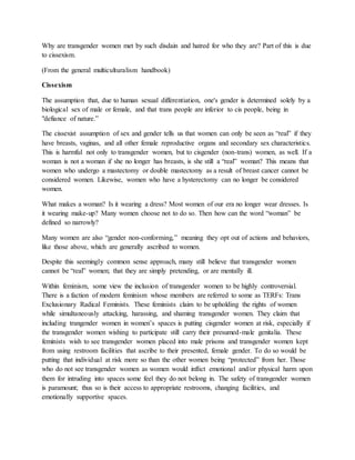 Why are transgender women met by such disdain and hatred for who they are? Part of this is due
to cissexism.
(From the general multiculturalism handbook)
Cissexism
The assumption that, due to human sexual differentiation, one's gender is determined solely by a
biological sex of male or female, and that trans people are inferior to cis people, being in
"defiance of nature.”
The cissexist assumption of sex and gender tells us that women can only be seen as “real” if they
have breasts, vaginas, and all other female reproductive organs and secondary sex characteristics.
This is harmful not only to transgender women, but to cisgender (non-trans) women, as well. If a
woman is not a woman if she no longer has breasts, is she still a “real” woman? This means that
women who undergo a mastectomy or double mastectomy as a result of breast cancer cannot be
considered women. Likewise, women who have a hysterectomy can no longer be considered
women.
What makes a woman? Is it wearing a dress? Most women of our era no longer wear dresses. Is
it wearing make-up? Many women choose not to do so. Then how can the word “woman” be
defined so narrowly?
Many women are also “gender non-conforming,” meaning they opt out of actions and behaviors,
like those above, which are generally ascribed to women.
Despite this seemingly common sense approach, many still believe that transgender women
cannot be “real” women; that they are simply pretending, or are mentally ill.
Within feminism, some view the inclusion of transgender women to be highly controversial.
There is a faction of modern feminism whose members are referred to some as TERFs: Trans
Exclusionary Radical Feminists. These feminists claim to be upholding the rights of women
while simultaneously attacking, harassing, and shaming transgender women. They claim that
including trangender women in women’s spaces is putting cisgender women at risk, especially if
the transgender women wishing to participate still carry their presumed-male genitalia. These
feminists wish to see transgender women placed into male prisons and transgender women kept
from using restroom facilities that ascribe to their presented, female gender. To do so would be
putting that individual at risk more so than the other women being “protected” from her. Those
who do not see transgender women as women would inflict emotional and/or physical harm upon
them for intruding into spaces some feel they do not belong in. The safety of transgender women
is paramount; thus so is their access to appropriate restrooms, changing facilities, and
emotionally supportive spaces.
 