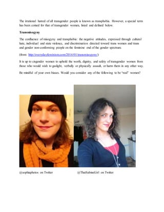 The irrational hatred of all transgender people is known as transphobia. However, a special term
has been coined for that of transgender women, listed and defined below.
Transmisogyny
The confluence of misogyny and transphobia: the negative attitudes, expressed through cultural
hate, individual and state violence, and discrimination directed toward trans women and trans
and gender non-conforming people on the feminine end of the gender spectrum.
(from: http://everydayfeminism.com/2014/01/transmisogyny/)
It is up to cisgender women to uphold the worth, dignity, and safety of transgender women from
those who would wish to gaslight, verbally or physically assault, or harm them in any other way.
Be mindful of your own biases. Would you consider any of the following to be “real” women?
@sophiaphotos on Twitter @ThatSabineGirl on Twitter
 