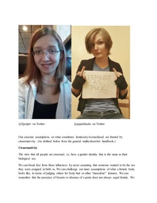 @Zjemptv on Twitter @papierhache on Twitter
Our cissexist assumptions on what constitutes femininity/womanhood are framed by
cisnormativity. (As defined below from the general multiculturalist handbook.)
Cisnormativity
The view that all people are cissexual, i.e. have a gender identity that is the same as their
biological sex.
We can break free from these influences by never assuming that someone wanted to be the sex
they were assigned at birth as. We can challenge our inner assumptions of what a female body
looks like, in terms of judging others for body hair or other “masculine” features. We can
remember that the presence of breasts or absence of a penis does not always equal female. We
 