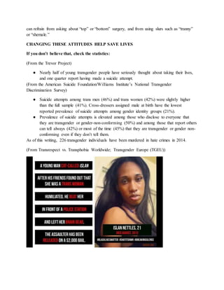 can refrain from asking about “top” or “bottom” surgery, and from using slurs such as “tranny”
or “shemale.”
CHANGING THESE ATTITUDES HELP SAVE LIVES
If you don’t believe that, check the statistics:
(From the Trevor Project)
● Nearly half of young transgender people have seriously thought about taking their lives,
and one quarter report having made a suicide attempt.
(From the American Suicide Foundation/Williams Institute’s National Transgender
Discrimination Survey)
● Suicide attempts among trans men (46%) and trans women (42%) were slightly higher
than the full sample (41%). Cross-dressers assigned male at birth have the lowest
reported prevalence of suicide attempts among gender identity groups (21%).
● Prevalence of suicide attempts is elevated among those who disclose to everyone that
they are transgender or gender-non-conforming (50%) and among those that report others
can tell always (42%) or most of the time (45%) that they are transgender or gender non-
conforming even if they don’t tell them.
As of this writing, 226 transgender individuals have been murdered in hate crimes in 2014.
(From Transrespect vs. Transphobia Worldwide; Transgender Europe (TGEU))
 