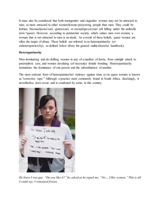 It must also be considered that both transgender and cisgender women may not be attracted to
men, or more attracted to other women/femme-presenting people than men. They could be
lesbian, bisexual/pansexual, gynesexual, or asexual/greysexual (all falling under the umbrella
term “queer). However, according to patriarchal society, which values men over women, a
woman that is not attracted to men is an insult. As a result of these beliefs, queer women are
often the target of abuse. These beliefs are referred to as heteropatriarchy (or
cisheteropatriarchy), as defined below (from the general multiculturalist handbook).
Heteropatriarchy
Men dominating and de-skilling women in any of a number of forms, from outright attack to
paternalistic care, and women devaluing (of necessity) female bonding. Hetereopatriarchy
normalizes the dominance of one person and the subordination of another.
The most extreme form of heteropatriarchal violence against trans or cis queer women is known
as “corrective rape.” Although a practice more commonly found in South Africa, shockingly, it
nevertheless does occur, and is condoned by some, in this country.
He knew I was gay. “Do you like it?” he asked as he raped me. “No… I like women.” This is all
I could say. I remained frozen.
 