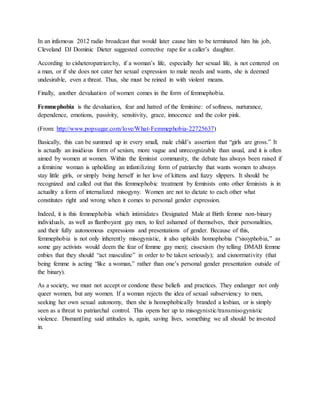In an infamous 2012 radio broadcast that would later cause him to be terminated him his job,
Cleveland DJ Dominic Dieter suggested corrective rape for a caller’s daughter.
According to cisheteropatriarchy, if a woman’s life, especially her sexual life, is not centered on
a man, or if she does not cater her sexual expression to male needs and wants, she is deemed
undesirable, even a threat. Thus, she must be reined in with violent means.
Finally, another devaluation of women comes in the form of femmephobia.
Femmephobia is the devaluation, fear and hatred of the feminine: of softness, nurturance,
dependence, emotions, passivity, sensitivity, grace, innocence and the color pink.
(From: http://www.popsugar.com/love/What-Femmephobia-22725637)
Basically, this can be summed up in every small, male child’s assertion that “girls are gross.” It
is actually an insidious form of sexism, more vague and unrecognizable than usual, and it is often
aimed by women at women. Within the feminist community, the debate has always been raised if
a feminine woman is upholding an infantilizing form of patriarchy that wants women to always
stay little girls, or simply being herself in her love of kittens and fuzzy slippers. It should be
recognized and called out that this femmephobic treatment by feminists onto other feminists is in
actuality a form of internalized misogyny. Women are not to dictate to each other what
constitutes right and wrong when it comes to personal gender expression.
Indeed, it is this femmephobia which intimidates Designated Male at Birth femme non-binary
individuals, as well as flamboyant gay men, to feel ashamed of themselves, their personalities,
and their fully autonomous expressions and presentations of gender. Because of this,
femmephobia is not only inherently misogynistic, it also upholds homophobia (“sissyphobia,” as
some gay activists would deem the fear of femme gay men); cissexism (by telling DMAB femme
enbies that they should “act masculine” in order to be taken seriously); and cisnormativity (that
being femme is acting “like a woman,” rather than one’s personal gender presentation outside of
the binary).
As a society, we must not accept or condone these beliefs and practices. They endanger not only
queer women, but any women. If a woman rejects the idea of sexual subserviency to men,
seeking her own sexual autonomy, then she is homophobically branded a lesbian, or is simply
seen as a threat to patriarchal control. This opens her up to misogynistic/transmisogynistic
violence. Dismantling said attitudes is, again, saving lives, something we all should be invested
in.
 