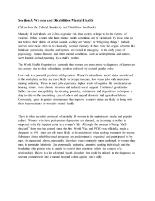 Section3: Women and Disabilities/MentalHealth
(Taken from the Cultural Sensitivity and Disabilities handbook)
Mentally ill individuals are 2/3rds at greater risk than society at large to be the victims of
violence. Often, women who have mental health conditions are re-victimized by those who do
not believe their claims of sexual assault, as they are “crazy” or “imagining things.” Indeed,
women were more often to be classically deemed mentally ill than men; the origins of terms like
histrionic personality disorder and hysteria are rooted in misogyny. In the early years of
psychology, mental illnesses and other mental conditions, such as schizophrenia and autism,
were blamed on bad parenting by a child’s mother.
The World Health Organization contends that women are more prone to diagnoses of depression
and anxiety due to their subordinate position enforced by societal gender roles:
Low rank is a powerful predictor of depression. Women's subordinate social status isreinforced
in the workplace as they are more likely to occupy insecure, low status jobs with nodecision
making authority. Those in such jobs experience higher levels of negative life events,insecure
housing tenure, more chronic stressors and reduced social support. Traditional genderroles
further increase susceptibility by stressing passivity, submission and dependence andimpose a
duty to take on the unremitting care of others and unpaid domestic and agriculturallabour.
Conversely, gains in gender development that improve women's status are likely to bring with
them improvements in women's mental health.
There is often an unfair portrayal of mentally ill women in the mainstream media and popular
culture. Women who have post-partum depression are shunned, as becoming a mother is
supposed to be the happiest point in a woman’s life. Although the concept of being “shell
shocked” from war has existed since the first World War, and PTSD was officially made a
diagnosis in 1991, men are still more likely to be understood when seeking treatment for trauma.
Substance abuse rehabilitational programs are predominantly organized and participated in by
men. As mentioned above, personality disorders were commonly more attributed to women than
men, in particular histrionic (the perpetually seductive, attention seeking individual) and the
borderline (the person who is unable to control their emotions within the context of a
relationship). Below is a list of mental health disorders that could be utilized in the diagnoses to
warrant commitment into a mental hospital (often against one’s will):
 
