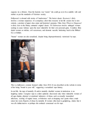orgasms via a vibrator. Once the hysteria was “cured,” she could go on to be a suitable wife and
mother as per the standards of Victorian society.
Hollywood is abound with stories of “madwomen.” The horror classic Rosemary’s Baby
involves a woman suspicious of a conspiracy afoot that everyone in her life assures her is non-
existent, a product of upper class ennui and hysterical paranoia. Films from Whatever Happened
to Baby Jane to the Disney animated original classic 101 Dalmatians involve unhinged women
seeking to cause violence upon the most vulnerable for their own personal gains. Countless films
depict women as witches, evil sorceresses, and demonic succubi, harkening back to the Biblical
Eve or Delilah.
“Insane” women are also sexualized, despite being disproportionately victimized by rape.
This is a halloween costume featured online from 2014. It was described on the website in terms
of her being “bound to your will,” suggesting a sexualized rape fantasy.
In real life, the rape of mentally ill and/or mentally disabled women in institutions is no
laughting matter. Caregiver rape is a silent epidemic discovered only when vulnerable women of
all ages display physical or emotional indicators of abuse, such as sexually transmitted
infections, scarring of vaginal tissue, or behaviors such as dropping one’s pants when a male
enters her room. Reports of abuse by mentally ill women often lead to gaslighting, claims that it
was all a hallucination or perhaps she confused consensual sex for rape.
 