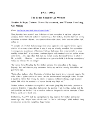 PART TWO:
The Issues Faced by All Women
Section 1: Rape Culture, Street Harassment, and Women Speaking
Out Online
(From: http://www.wavaw.ca/what-is-rape-culture/ )
Many feminists have provided great definitions of what rape culture is and how it plays out
everyday. Emilie Buchwald, author of Transforming a Rape Culture, describes that when society
normalizes sexualized violence, it accepts and creates rape culture. In her book she defines rape
culture as
“A complex set of beliefs that encourage male sexual aggression and supports violence against
women. It is a society where violence is seen as sexy and sexuality as violent. In a rape culture,
women perceive a continuum of threatened violence that ranges from sexual remarks to sexual
touching to rape itself. A rape culture condones physical and emotional terrorism against women
as the norm . . . In a rape culture both men and women assume that sexual violence is a fact of
life, inevitable . . . However . . . much of what we accept as inevitable is in fact the expression of
values and attitudes that can change.”
The website Force: Upsetting the Rape Culture explains how rape culture is the images,
language, laws and other everyday phenomena that we see and hear everyday that validate and
perpetuate rape.
“Rape culture includes jokes, TV, music, advertising, legal jargon, laws, words and imagery, that
make violence against women and sexual coercion seem so normal that people believe that rape
is inevitable. Rather than viewing the culture of rape as a problem to change, people in a rape
culture think about the persistence of rape as ‘just the way things are.’”
Melissa McEwan, the founder of the political and cultural group blog Shakesville, provides an
extensive definition of rape culture that answers the questions what does Rape Culture look like
and sound like and feel like? It is an excellent definition that provides various examples of Rape
Culture, and it can be found here.
Furthermore, WAVAW itself did a comprehensive blog piece on Rape Culture just several
months ago, titled “Rape Culture is Real—And Yes, We’ve Had Enough”, which included citing
recent current events that exemplified Rape Culture:
 