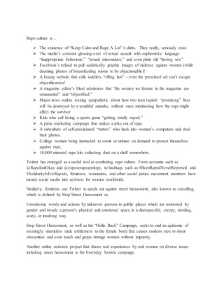 Rape culture is…
 The existence of “Keep Calm and Rape A Lot” t-shirts. They really, seriously exist.
 The media’s constant glossing-over of sexual assault with euphemistic language:
“inappropriate behaviour,” “sexual misconduct,” and even plain old “having sex.”
 Facebook’s refusal to pull sadistically graphic images of violence against women (while
deeming photos of breastfeeding moms to be objectionable)!
 A beauty website that calls toddlers “effing hot” – even the preschool set can’t escape
objectification!
 A magazine editor’s blasé admission that “the women we feature in the magazine are
ornamental” and “objectified.”
 Major news outlets waxing sympathetic about how two teen rapists’ “promising” lives
will be destroyed by a youthful mistake, without once mentioning how the rape might
affect the survivor.
 Kids who call losing a sports game “getting totally raped.”
 A pizza marketing campaign that makes a joke out of rape.
 A subculture of self-proclaimed “ratters” who hack into women’s computers and steal
their photos.
 College women being instructed to vomit or urinate on demand to protect themselves
against rape.
 10,000 untested rape kits collecting dust on a shelf somewhere.
Twitter has emerged as a useful tool in combating rape culture. From accounts such as
@RapeIsntOkay and @exposerapeapology, to hashtags such as #BeenRapedNeverReported and
#SolidarityIsForRapists, feminists, womanists, and other social justice movement members have
turned social media into activism for women worldwide.
Similarly, feminists use Twitter to speak out against street harassment, also known as catcalling,
which is defined by Stop Street Harassment as
Unwelcome words and actions by unknown persons in public places which are motivated by
gender and invade a person’s physical and emotional space in a disrespectful, creepy, startling,
scary, or insulting way.
Stop Street Harassment, as well as the “Holla Back” Campaign, seeks to end an epidemic of
seemingly shameless male entitlement to the female body that causes random men to shout
obscenities and even touch and grope strange women without impunity.
Another online activism project that shares real experiences by real women on diverse issues
including street harassment is the Everyday Sexism campaign.
 