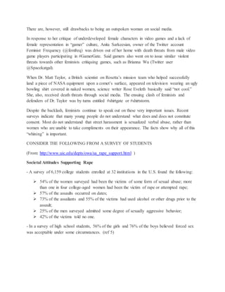 There are, however, still drawbacks to being an outspoken woman on social media.
In response to her critique of underdeveloped female characters in video games and a lack of
female representation in “gamer” culture, Anita Sarkeesian, owner of the Twitter account
Feminist Frequency (@femfreq) was driven out of her home with death threats from male video
game players participating in #GamerGate. Said gamers also went on to issue similar violent
threats towards other feminists critiquing games, such as Brianna Wu (Twitter user
@Spacekatgal).
When Dr. Matt Taylor, a British scientist on Rosetta’s mission team who helped successfully
land a piece of NASA equipment upon a comet’s surface, appeared on television wearing an ugly
bowling shirt covered in naked women, science writer Rose Eveleth basically said “not cool.”
She, also, received death threats through social media. The ensuing clash of feminists and
defenders of Dr. Taylor was by turns entitled #shirtgate or #shirtstorm.
Despite the backlash, feminists continue to speak out on these very important issues. Recent
surveys indicate that many young people do not understand what does and does not constitute
consent. Most do not understand that street harassment is sexualized verbal abuse, rather than
women who are unable to take compliments on their appearance. The facts show why all of this
“whining” is important.
CONSIDER THE FOLLOWING FROM A SURVEY OF STUDENTS
(From: http://www.uic.edu/depts/owa/sa_rape_support.html )
Societal Attitudes Supporting Rape
- A survey of 6,159 college students enrolled at 32 institutions in the U.S. found the following:
 54% of the women surveyed had been the victims of some form of sexual abuse; more
than one in four college-aged women had been the victim of rape or attempted rape;
 57% of the assaults occurred on dates;
 73% of the assailants and 55% of the victims had used alcohol or other drugs prior to the
assault;
 25% of the men surveyed admitted some degree of sexually aggressive behavior;
 42% of the victims told no one.
- In a survey of high school students, 56% of the girls and 76% of the boys believed forced sex
was acceptable under some circumstances. (ref 5)
 