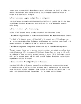 In many ways, persons of color, lower-income people, and persons who identify as lesbian, gay,
bisexual, or transgender were disproportionately affected by street harassment overall, as
detailed in the main body of the report.
2. Street harassment happens multiple times to most people.
Eighty-six percent of women and 79% of men who reported being harassed said they had been
harassed more than once. Women were more likely than men to say it happened sometimes,
often, or daily.
3. Street harassment begins at a young age.
Around 50% of harassed women and men experienced street harassment by age 17.
4. Most harassed people were at least somewhat concerned that the incident would escalate.
Two-thirds of the harassed women (68%) and half of the harassed men (49%) said they were
very or somewhat concerned that the incident would escalate into something worse. Nearly twice
as many women (25%) as men (13%) said they were very concerned.
5. Most harassed persons change their lives in some way as a result of the experience.
The most common change was for harassed people to constantly assess their surroundings as a
result of harassment (47% of women and 32% of men). Going places in a group or with another
person instead of alone was another common response for women (31%). On the more extreme
end, 4% of all harassed persons said they made a big life decision like quitting a job or moving
neighborhoods because of harassers.
6. Street harassment doesn’t just happen on the streets.
Streets and sidewalks are the public spaces where street harassment most commonly occurs
(67% of women and 43% of men reported harassment there), but harassment also happened in
public spaces such as stores, restaurants, movie theaters, and malls (26% of women and 28% of
men). It also happened on public transportation (20% of women and 16% of men)
 