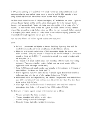 In 2004, a man claiming to be an Officer Scott called over 70 fast food establishments in 31
states to conduct the same sadistic phone prank, in which he used his false authority to have
young women strip searched and sexually abused by their fellow employees.
The film centers around the case of a Mount Washington, KY McDonalds and a then 18-year-old
employee Louise Ogburn, and the horrific actions taken against her by her manager, Donna
Summers, and her then-fiancé, Walter Nix, in the name of complying with a “police officer’s”
requests. The man over the phone claimed that Ogburn had stolen a patron’s wallet; Summers
believed him, proceeding to strip Ogburn naked and follow his every command. Ogburn was told
to do jumping jacks naked, comply to a cavity search in which she was digitally penetrated, and
be spanked and forced to perform oral sex upon Mr. Nix.
Here are some statistics on violence against women in the workplace:
(From
 In 2000, 13,935 women had injuries or illnesses involving days away from work that
resulted from assaults and violent acts (Bureau of Labor Statistics [BLS]).
 Homicide is the second-leading cause of fatal occupational injuries for women, after
traffic accidents. Thirty-one percent of women who die at work are killed as a result of an
assault or violent act. In 2003, 119 women died as a result of an assault or violent act in
the workplace (BLS).
 12.7 percent of all female violent crimes were committed while the victim was working
or on duty. These acts of nonfatal violence include rape and sexual assault, robbery,
aggravated assault and simple assault (BLS).
 Some 36,500 rapes and sexual assaults occur annually in the workplace. In 80 percent of
these incidents, the victim was female (NCVS).
 Nurses experience workplace crime at a rate 72 percent higher than medical technicians
and at more than twice the rate of other medical fieldworkers (NCVS).
 Professional (social worker/psychiatrist) and custodial care providers in the mental health
care field were victimized while working or on duty at rates more than three times those
in the medical field (NCVS).
 Junior high school teachers have a rate of victimization in the workplace similar to
convenience store clerks—54.2 versus 53.9 per 1,000 workers (NCVS).
The four types of violence against women in the workplace are as follows:
1. Violence committed by clients or patients.
2. Violence associated with robbery or other crimes.
3. Violence among co-workers or managers.
4. Domestic violence that spills over into the workplace.
 