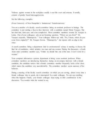 Violence against women in the workplace usually is not this overt and extreme. It usually
consists of gender based microaggressions.
See the following examples:
(From University of New Hampshire’s Institutional Transformations)
You are a member of a faculty search committee hiring an assistant professor in biology. The
committee is just starting a face-to-face interview with a candidate named Maria Vasquez. She
has dark hair, dark eyes, and a tan complexion. Most committee members assume Dr. Vasquez is
Latina. One of your colleagues asks an ice-breaking question, “Where are you from?” Dr.
Vasquez responds, “Minneapolis.” Your colleague follows-up with, “No, I mean, where do you
come from originally?” Dr. Vasquez frowns. “Minneapolis,” she repeats with an edge to her
voice.
A search committee hiring a department chair in environmental science is meeting to discuss the
final list of candidates, which includes two men and one women. During the discussion, a South
Asian male committee member says, “I think we should hire one of the men. I won’t work for a
woman.”
Your computer information systems department is hiring a new assistant professor. When
committee members are introducing themselves during an on-campus interview with a female
candidate, the candidate notices that a female committee member frequently looks at her chest,
which makes the candidate very uncomfortable. The committee member seems unaware of her
behavior.
During a meeting of the faculty search committee on which you are serving, almost every time a
female colleague tries to speak, she is interrupted by a male colleague. No one says anything
when this happens. Finally, your female colleague stops trying to offer contributions to the
discussion. You wonder what she wanted to say.
 