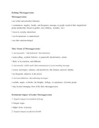 Defining Microaggressions
Microaggressions:
• are verbal and nonverbal behaviors
• communicate negative, hostile, and derogatory messages to people rooted in their marginalized
group membership (based on gender, race, ethnicity, sexuality, etc.)
• occur in everyday interactions
• can be intentional or unintentional
• are often unacknowledged
Three Forms of Microaggressions:
1. microassaults: “old fashioned” discrimination
• name-calling, avoidant behavior, or purposeful discriminatory actions
• likely to be conscious and deliberate
2. microinsults: subtle snubs that communicate a covert insulting message
• convey stereotypes, rudeness, and insensitivity that demean a person’s identity
• are frequently unknown to the person
3. microinvalidations: disconfirming messages
• exclude, negate, or dismiss the thoughts, feelings, or experiences of certain groups
• may be most damaging form of the three microaggressions
Detrimental Impact of Gender Microaggressions
1. Negative impact on standard of living
• Unequal wages
• Higher levels of poverty
2. Negative impact on physical health
 