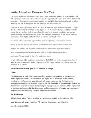 Section 3: Legal and Consensual Sex Work
The oldest profession in humanity is sex work, more commonly referred to as prostitution. It is
still a common profession today, and is still mostly regarded with scorn. Even within the feminist
community, the reaction to sex work is usually “she shouldn’t have to debase herself to selling
her body” or “this is not against her will, therefore we need to save her.”
However, in many areas of the world, sex work is common, legal, and even regulated. Despite
this, the International Committee on the Rights of Sex Workers in Europe (ICRSE) works to
ensure that sex workers hold the same basic liberties as the general population and are not
subject to undue discrimination due to their line of work. An example of this, taken from the
Declaration of the Rights of Sex Workers in Europe, is featured below.
In Greece, where sex work is legal and sex workers registered, a sex worker cannot
marry. If they do, they are not allowed to continue to work legally and will loose their
license. Sex workers are therefore forced to choose between the enjoyment of their
right to marry and found a family or their right to livelihood and to practice a
profession. No one should be forced to make this choice.
In light of human rights violations such as these, the ICRSE has written a declaration, based
upon, in part, the mandated human rights codes of the United Nations. An excerpt from this
document is as follows.
The Declaration of the Rights of Sex Workers in Europe
Preface
This Declaration is made by sex workers and by organisations dedicated to promoting their
human rights and welfare. The Declaration lists rights that all individuals within Europe,
including sex workers, enjoy under international human rights law; the Declaration then
prescribes measures and recommends practices that the signatories of the Declaration believe are
the minimum necessary to ensure that these rights are respected and protected. These rights must
be respected and protected in the development and implementation of policies and programmes
designed to address trafficking, irregular migration or terrorism.
The Declaration
All individuals within Europe, including sex workers, are entitled to the following rights
under international human rights law. All European Governments are obliged to
respect, protect and fulfil:
 