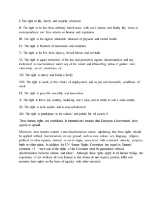 I. The right to life, liberty and security of person
II. The right to be free from arbitrary interference with one’s private and family life, home or
correspondence and from attacks on honour and reputation
III. The right to the highest attainable standard of physical and mental health
IV. The right to freedom of movement and residence
V. The right to be free from slavery, forced labour and servitude
VI. The right to equal protection of the law and protection against discrimination and any
incitement to discrimination under any of the varied and intersecting status of gender, race,
citizenship, sexual orientation etc.
VII. The right to marry and found a family
VIII. The right to work, to free choice of employment and to just and favourable conditions of
work
IX. The right to peaceful assembly and association
X. The right to leave any country, including one’s own, and to return to one’s own country
XI. The right to seek asylum and to non-refoulement
XII. The right to participate in the cultural and public life of society 8
These human rights are established in international treaties that European Governments have
agreed to uphold.
Moreover, most treaties contain a non-discrimination clause, stipulating that these rights should
be applied without discrimination on any ground, such as race, colour, sex, language, religion,
political or other opinion, national or social origin, association with a national minority, property,
birth or other status. In addition the UN Human Rights Committee has stated in General
comment 15 – “each one of the rights of the Covenant must be guaranteed without
discrimination between citizens and aliens”. Although these rights apply to all human beings, the
experience of sex workers all over Europe is that States do not respect, protect, fulfil and
promote their rights on the basis of equality with other nationals.
 