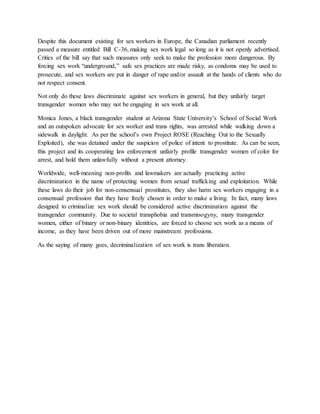 Despite this document existing for sex workers in Europe, the Canadian parliament recently
passed a measure entitled Bill C-36, making sex work legal so long as it is not openly advertised.
Critics of the bill say that such measures only seek to make the profession more dangerous. By
forcing sex work “underground,” safe sex practices are made risky, as condoms may be used to
prosecute, and sex workers are put in danger of rape and/or assault at the hands of clients who do
not respect consent.
Not only do these laws discriminate against sex workers in general, but they unfairly target
transgender women who may not be engaging in sex work at all.
Monica Jones, a black transgender student at Arizona State University’s School of Social Work
and an outspoken advocate for sex worker and trans rights, was arrested while walking down a
sidewalk in daylight. As per the school’s own Project ROSE (Reaching Out to the Sexually
Exploited), she was detained under the suspicion of police of intent to prostitute. As can be seen,
this project and its cooperating law enforcement unfairly profile transgender women of color for
arrest, and hold them unlawfully without a present attorney.
Worldwide, well-meaning non-profits and lawmakers are actually practicing active
discrimination in the name of protecting women from sexual trafficking and exploitation. While
these laws do their job for non-consensual prostitutes, they also harm sex workers engaging in a
consensual profession that they have freely chosen in order to make a living. In fact, many laws
designed to criminalize sex work should be considered active discrimination against the
transgender community. Due to societal transphobia and transmisogyny, many transgender
women, either of binary or non-binary identities, are forced to choose sex work as a means of
income, as they have been driven out of more mainstream professions.
As the saying of many goes, decriminalization of sex work is trans liberation.
 