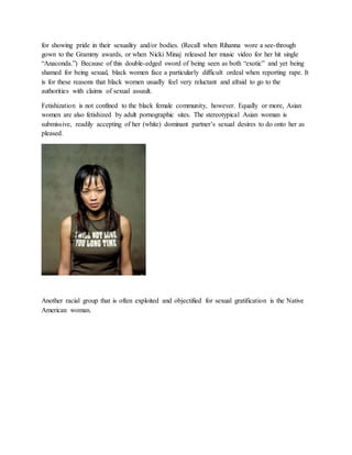 for showing pride in their sexuality and/or bodies. (Recall when Rihanna wore a see-through
gown to the Grammy awards, or when Nicki Minaj released her music video for her hit single
“Anaconda.”) Because of this double-edged sword of being seen as both “exotic” and yet being
shamed for being sexual, black women face a particularly difficult ordeal when reporting rape. It
is for these reasons that black women usually feel very reluctant and afraid to go to the
authorities with claims of sexual assault.
Fetishization is not confined to the black female community, however. Equally or more, Asian
women are also fetishized by adult pornographic sites. The stereotypical Asian woman is
submissive, readily accepting of her (white) dominant partner’s sexual desires to do onto her as
pleased.
Another racial group that is often exploited and objectified for sexual gratification is the Native
American woman.
 