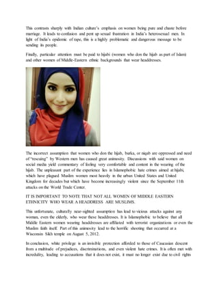 This contrasts sharply with Indian culture’s emphasis on women being pure and chaste before
marriage. It leads to confusion and pent up sexual frustration in India’s heterosexual men. In
light of India’s epidemic of rape, this is a highly problematic and dangerous message to be
sending its people.
Finally, particular attention must be paid to hijabi (women who don the hijab as part of Islam)
and other women of Middle-Eastern ethnic backgrounds that wear headdresses.
The incorrect assumption that women who don the hijab, burka, or niqab are oppressed and need
of “rescuing” by Western men has caused great animosity. Discussions with said women on
social media yield commentary of feeling very comfortable and content in the wearing of the
hijab. The unpleasant part of the experience lies in Islamophobic hate crimes aimed at hijabi,
which have plagued Muslim women most heavily in the urban United States and United
Kingdom for decades but which have become increasingly violent since the September 11th
attacks on the World Trade Center.
IT IS IMPORTANT TO NOTE THAT NOT ALL WOMEN OF MIDDLE EASTERN
ETHNICITY WHO WEAR A HEADDRESS ARE MUSLIMS.
This unfortunate, culturally near-sighted assumption has lead to vicious attacks against any
woman, even the elderly, who wear these headdresses. It is Islamophobic to believe that all
Middle Eastern women wearing headdresses are affiliated with terrorist organizations or even the
Muslim faith itself. Part of this animosity lead to the horrific shooting that occurred at a
Wisconsin Sikh temple on August 5, 2012.
In conclusion, white privilege is an invisible protection afforded to those of Caucasian descent
from a multitude of prejudices, discriminations, and even violent hate crimes. It is often met with
incredulity, leading to accusations that it does not exist, it must no longer exist due to civil rights
 