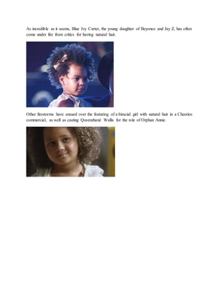 As incredible as it seems, Blue Ivy Carter, the young daughter of Beyonce and Jay Z, has often
come under fire from critics for having natural hair.
Other firestorms have ensued over the featuring of a biracial girl with natural hair in a Cheerios
commercial, as well as casting Quvenzhané Wallis for the role of Orphan Annie.
 