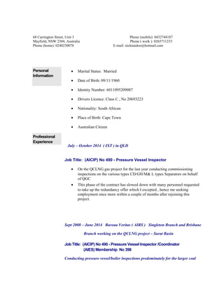 68 Carrington Street, Unit 3 Phone (mobile): 0432744187 
Mayfield, NSW 2304, Australia Phone ( work ): 0265711233 
Phone (home): 0240230078 E-mail: nicknaidoo@hotmail.com 
Personal 
Information 
· Marital Status: Married 
· Date of Birth: 09/11/1960 
· Identity Number: 6011095209087 
· Drivers Licence: Class C , No 20693223 
· Nationality: South African 
· Place of Birth: Cape Town 
· Australian Citizen 
Professional 
Experience 
July – October 2014 ( IXT ) in QLD 
Job Title: (AICIP) No 490 - Pressure Vessel Inspector 
· On the QCLNG gas project for the last year conducting commissioning 
inspections on the various types CD/GH/M& L types Separators on behalf 
of QGC 
· This phase of the contract has slowed down with many personnel requested 
to take up the redundancy offer which I excepted , hence me seeking 
employment once more within a couple of months after rejoining this 
project. 
Sept 2008 – June 2014 Bureau Veritas ( AIRS ) Singleton Branch and Brisbane 
Branch working on the QCLNG project – Surat Basin 
Job Title: (AICIP) No 490 - Pressure Vessel Inspector /Coordinator 
(AIES) Membership No 398 
Conducting pressure vessel/boiler inspections predominately for the larger coal 
 