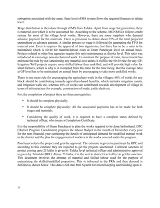 11
corruption associated with the same. State level eFMS system flows the required finances to taluka
level.
Wage distribution is then done through eFMS from Taluka. Apart from wage list generation, there
is material cost which is to be accounted for. According to the scheme, MGNREGA follows credit
system for most of the village level works. However, there are some suppliers who demand
advance payment for the materials. There is provision to obtain about 25% of the total projected
expenditure as advance amount. A similar process to wage is followed for generating the FTO for
material cost. Even it requires the approval of two signatories, but there has to be a ratio to be
maintained which is 60:40 for material/labour costs at Gram Panchayat level on annual basis.
Projects related to other line agencies require this ratio maintenance at district level. This ratio was
introduced to encourage non-mechanized work. To maintain the purpose of ratio, Government has
enforced the rule by not sanctioning any material cost unless it fulfills the 60:40 rule for any GP.
Irrigation Well projects require more skilled labour than unskilled, and will provide high value for
small farmers, which is why is it exempted from this ratio for the time being. But the average ratio
at GP level has to be maintained on annual basis by encouraging to take more unskilled works.
There is one more rule for encouraging the agriculture work in the villages: 60% of works for any
block should be contributing towards agriculture-based benefits, which includes irrigation canals,
and irrigation wells etc. whereas 40% of works can contributed towards development of village in
terms of infrastructure for example, construction of roads, cattle sheds etc.
For, the completion of project there are three prerequisites:
• It should be complete physically.
• It should be complete physically: All the associated payments has to be made for both
wages and materials.
• Considering the quality of work, it is required to have a complete status defined by
technical officer, who issues a Completion Certificate.
It is the responsibility of Gram Panchayat to plan the works required to be done beforehand. DPC
(District Program Coordinator) prepares the labour Budget in the month of December every year
for the next financial year containing the details of anticipated demand for unskilled manual work
in the district and the plan for engagement of workers in the works covered under the program.
Panchayat selects the project and gets the approval. The estimate is given to panchayat by DPC and
according to this estimate they are required to get the projects sanctioned. Technical sanction of
project costing upto 25 lakhs is given by Taluka level technical officer and administrative approval
is given by Tehsildar/BDO. Above 25 lakhs, it is the sent to district level office to get the sanction.
This document involves the abstract of material and skilled labour used for the purpose of
maintaining the skilled/unskilled proportion. This is informed to the PRIs and then demand is
fulfilled as shown below. This data is fed into MIS System for record keeping and building upon it.
 