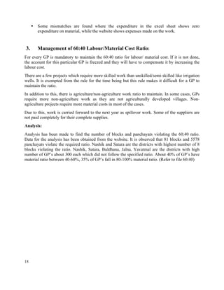 18
• Some mismatches are found where the expenditure in the excel sheet shows zero
expenditure on material, while the website shows expenses made on the work.
3. Management of 60:40 Labour/Material Cost Ratio:
For every GP is mandatory to maintain the 60:40 ratio for labour/ material cost. If it is not done,
the account for this particular GP is freezed and they will have to compensate it by increasing the
labour cost.
There are a few projects which require more skilled work than unskilled/semi-skilled like irrigation
wells. It is exempted from the rule for the time being but this rule makes it difficult for a GP to
maintain the ratio.
In addition to this, there is agriculture/non-agriculture work ratio to maintain. In some cases, GPs
require more non-agriculture work as they are not agriculturally developed villages. Non-
agriculture projects require more material costs in most of the cases.
Due to this, work is carried forward to the next year as spillover work. Some of the suppliers are
not paid completely for their complete supplies.
Analysis:
Analysis has been made to find the number of blocks and panchayats violating the 60:40 ratio.
Data for the analysis has been obtained from the website. It is observed that 81 blocks and 5578
panchayats violate the required ratio. Nashik and Satara are the districts with highest number of 8
blocks violating the ratio. Nashik, Satara, Buldhana, Jalna, Yavatmal are the districts with high
number of GP’s about 300 each which did not follow the specified ratio. About 40% of GP’s have
material ratio between 40-60%, 35% of GP’s fall in 80-100% material ratio. (Refer to file 60:40)
 