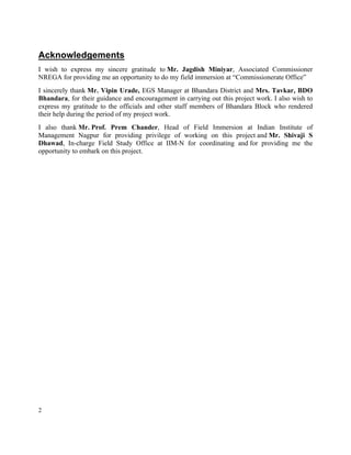 2
Acknowledgements
I wish to express my sincere gratitude to Mr. Jagdish Miniyar, Associated Commissioner
NREGA for providing me an opportunity to do my field immersion at “Commissionerate Office”
I sincerely thank Mr. Vipin Urade, EGS Manager at Bhandara District and Mrs. Tavkar, BDO
Bhandara, for their guidance and encouragement in carrying out this project work. I also wish to
express my gratitude to the officials and other staff members of Bhandara Block who rendered
their help during the period of my project work.
I also thank Mr. Prof. Prem Chander, Head of Field Immersion at Indian Institute of
Management Nagpur for providing privilege of working on this project and Mr. Shivaji S
Dhawad, In-charge Field Study Office at IIM-N for coordinating and for providing me the
opportunity to embark on this project.
 