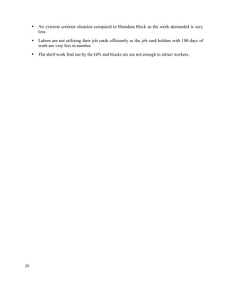 20
• An extreme contrast situation compared to bhandara block as the work demanded is very
less.
• Labors are not utilizing their job cards efficiently as the job card holders with 100 days of
work are very less in number.
• The shelf work find out by the GPs and blocks are are not enough to attract workers.
 