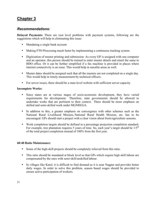 21
Chapter 3
Recommendations:
Delayed Payments: There are root level problems with payment systems, following are the
suggestions which will help in eliminating this issue:
• Mandating a single bank account
• Making FTO Processing much faster by implementing a continuous tracking system.
• Digitization of muster printing and submission: As every GP is assigned with one computer
and an operator, this person should be trained to enter muster details and email the same to
BDO office. Or it can be further simplified if a fax machine is provided in places where
internet connectivity is an issue. This would help in naxalite areas as well.
• Muster dates should be assigned such that all the musters are not completed on a single day.
This would help in timely measurement by technical officers.
• For server issues, there should be a state-level website with sufficient server capacity.
Incomplete Works:
• Since states are at various stages of socio-economic development, they have varied
requirements for development. Therefore, state governments should be allowed to
undertake works that are pertinent to their context. There should be more emphasis on
skilled and semi-skilled work under MGNREGA.
• In addition to this, a greater emphasis on convergence with other schemes such as the
National Rural Livelihood Mission, National Rural Health Mission, etc. has to be
encouraged. GPs should start a project with a clear vision about fruits/agriculture seasons.
• Work completion targets should be defined in a percentage projection completion standard.
For example, tree plantation requires 5 years of time. So, each year’s target should be 1/5th
of the total project completion instead of 100% from the first year.
60:40 Ratio Maintenance:
• Some of the high-skill projects should be completely relieved from this ratio.
• This ratio should be mandated at block level so that GPs which require high skill labour are
compensated by the ones with semi-skill/unskilled labour.
• In villages like Katol, it is difficult to find demand as it is near Nagpur and provides better
daily wages. In order to solve this problem, season based wages should be provided to
ensure active participation of workers.
 