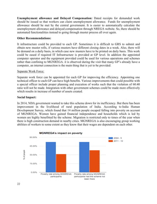 22
Unemployment allowance and Delayed Compensation: Dated receipts for demanded work
should be issued so that workers can claim unemployment allowance. Funds for unemployment
allowance should be met by the central government. It is easier to automatically calculate the
unemployment allowance and delayed compensation through NREGA website. So, there should be
automated functionalities instead to going through muster process all over again.
Other Recommendations:
It infrastructure could be provided to each GP. Sometimes it is difficult to GRS to submit and
obtain new muster rolls, if various musters have different closing dates in a week. Also, there will
be demand on a daily basis, in which case new musters have to be printed on daily basis. This work
could be eased if required IT Infrastructure is provided at GP level. In addition the appointed
computer operator and the equipment provided could be used for various operations and schemes
rather than confining to MGNREGA. it is observed during the visit that many GP’s already have a
computer, an internet connection is the main thing that is yet to be provided.
Separate Work Force:
Separate work force can be appointed for each GP for improving the efficiency. Appointing one
technical officer to each GP can have high benefits. Various improvements that could possible with
a special officer include proper planning and execution of works such that the violation of 60:40
ratio will not be made. Integration with other government schemes could be made more effectively
which results in increase of number of assets created.
Social Impact:
In 2014, NDA government wanted to take this scheme down for its inefficiency. But there has been
improvement in the livelihood of rural population of India. According to India Human
Development Survey, which found that 14 million people escaped falling into poverty on account
of MGNREGA. Women have gained financial independence and households which is led by
women are highly benefitted by the scheme. Migration is restricted only to times of the year when
there is high construction demand in nearby cities. MGNREGA is also encouraging group working
abilities of workers to some extent as they know that their wages are dependent on each other.
 