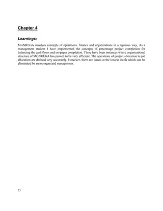 23
Chapter 4
Learnings:
MGNREGA involves concepts of operations, finance and organizations in a rigorous way. As a
management student I have implemented the concepts of percentage project completion for
balancing the cash flows and on-paper completion. There have been instances where organizational
structure of MGNREGA has proved to be very efficient. The operations of project allocation to job
allocation are defined very accurately. However, there are issues at the lowest levels which can be
eliminated by more organized management.
 