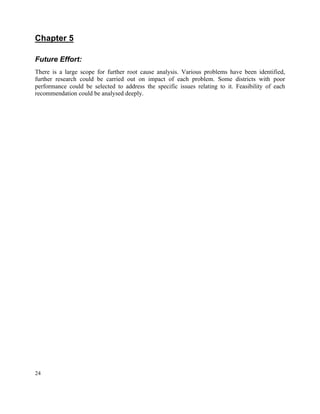 24
Chapter 5
Future Effort:
There is a large scope for further root cause analysis. Various problems have been identified,
further research could be carried out on impact of each problem. Some districts with poor
performance could be selected to address the specific issues relating to it. Feasibility of each
recommendation could be analysed deeply.
 